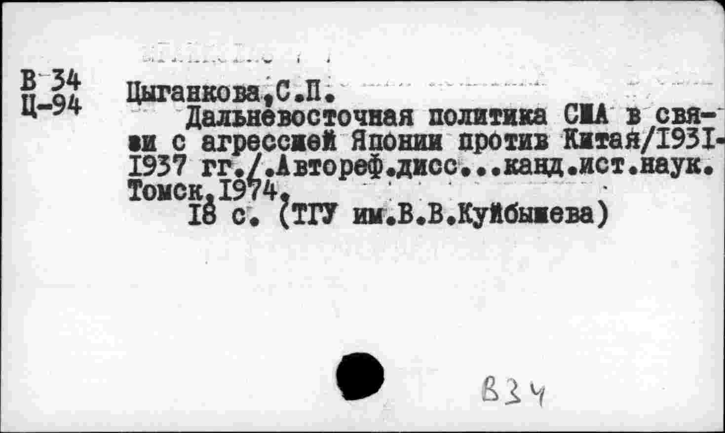 ﻿В 34
Ц-94
Цыганклвя^С.П»
Дальневосточная политика CIA в свя-ви с агрессией Японии против Китая/1931-1937 гг./.Автореф.дисс.• .канд.ист.наук. Томск.1974,
18 с. (ТГУ им.В.В.Куйбыиева)
